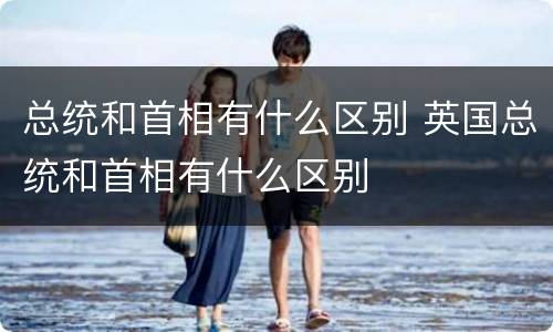 总统和首相有什么区别 英国总统和首相有什么区别