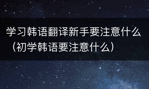学习韩语翻译新手要注意什么（初学韩语要注意什么）