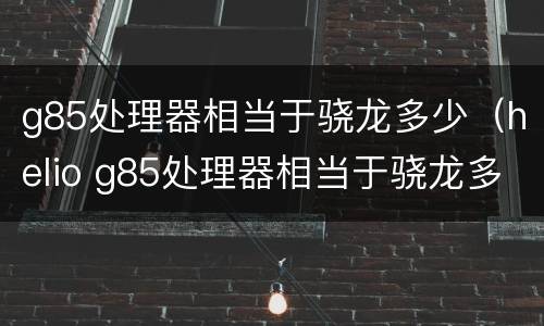 g85处理器相当于骁龙多少（helio g85处理器相当于骁龙多少）