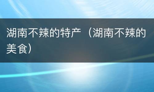 湖南不辣的特产（湖南不辣的美食）