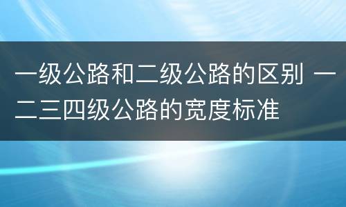 一级公路和二级公路的区别 一二三四级公路的宽度标准