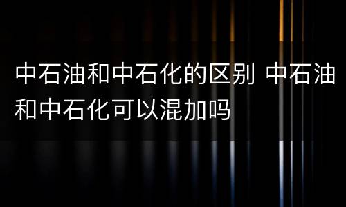 中石油和中石化的区别 中石油和中石化可以混加吗