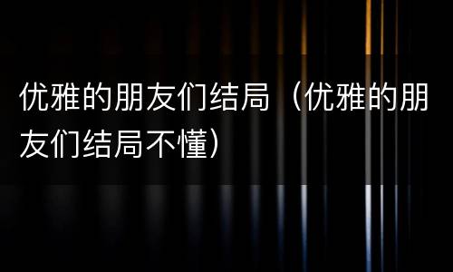 优雅的朋友们结局（优雅的朋友们结局不懂）