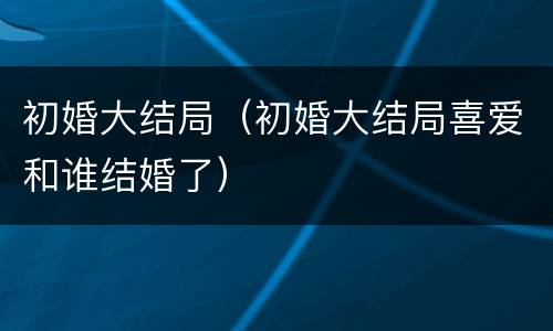 初婚大结局（初婚大结局喜爱和谁结婚了）