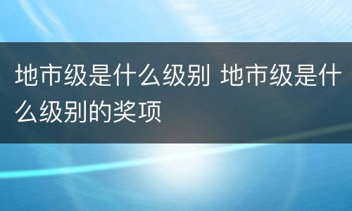 地市级是什么级别 地市级是什么级别的奖项