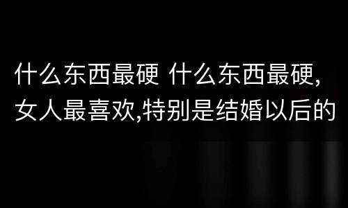什么东西最硬 什么东西最硬,女人最喜欢,特别是结婚以后的女人?