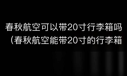 春秋航空可以带20寸行李箱吗（春秋航空能带20寸的行李箱吗）