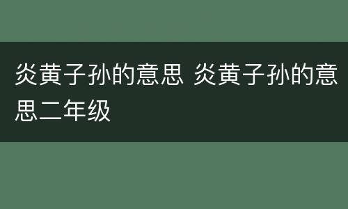 炎黄子孙的意思 炎黄子孙的意思二年级