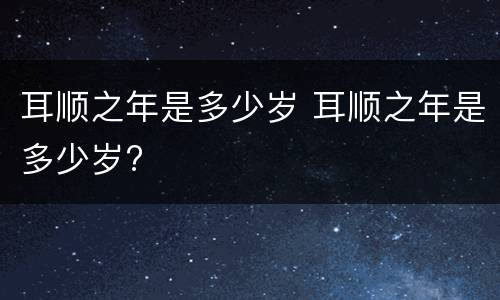耳顺之年是多少岁 耳顺之年是多少岁?