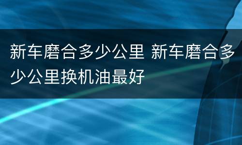 新车磨合多少公里 新车磨合多少公里换机油最好