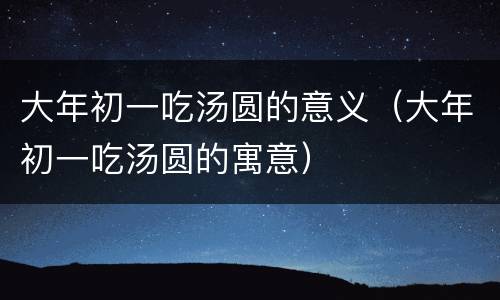 大年初一吃汤圆的意义（大年初一吃汤圆的寓意）
