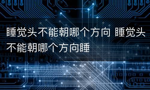 睡觉头不能朝哪个方向 睡觉头不能朝哪个方向睡
