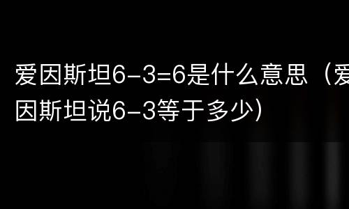 爱因斯坦6-3=6是什么意思（爱因斯坦说6-3等于多少）