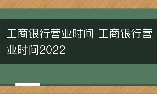 工商银行营业时间 工商银行营业时间2022