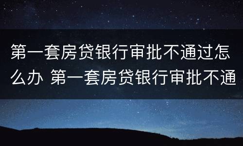 第一套房贷银行审批不通过怎么办 第一套房贷银行审批不通过怎么办呢
