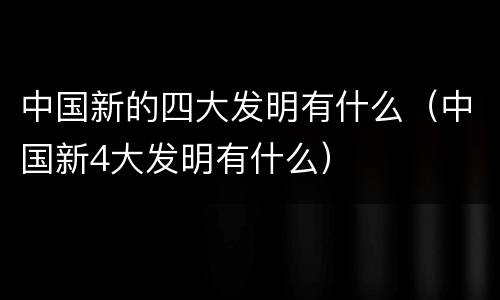 中国新的四大发明有什么（中国新4大发明有什么）