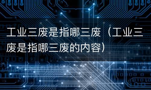 工业三废是指哪三废（工业三废是指哪三废的内容）