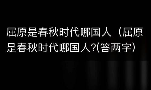 屈原是春秋时代哪国人（屈原是春秋时代哪国人?(答两字）
