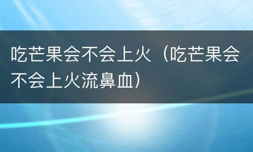 吃芒果会不会上火（吃芒果会不会上火流鼻血）