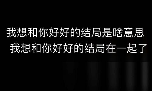 我想和你好好的结局是啥意思 我想和你好好的结局在一起了吗