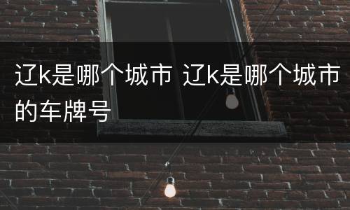 辽k是哪个城市 辽k是哪个城市的车牌号