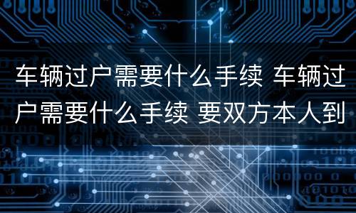 车辆过户需要什么手续 车辆过户需要什么手续 要双方本人到场吗
