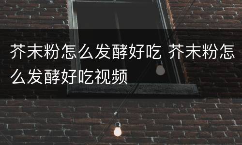 芥末粉怎么发酵好吃 芥末粉怎么发酵好吃视频