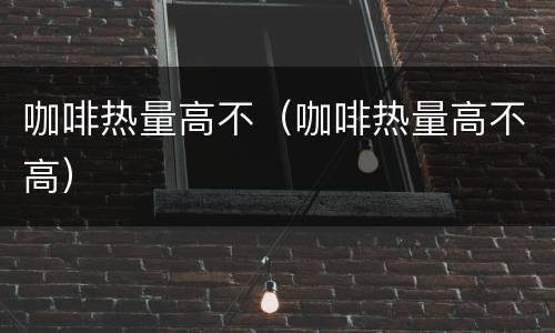 咖啡热量高不（咖啡热量高不高）