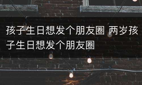 孩子生日想发个朋友圈 两岁孩子生日想发个朋友圈