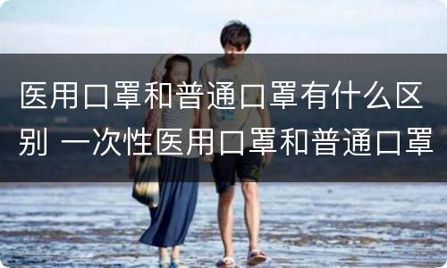医用口罩和普通口罩有什么区别 一次性医用口罩和普通口罩有什么区别