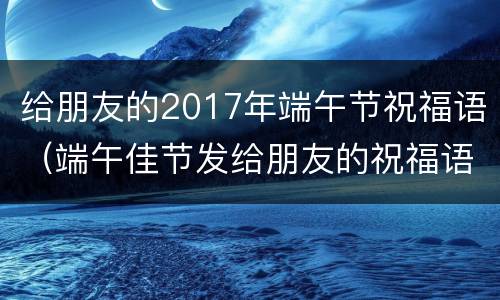 给朋友的2017年端午节祝福语（端午佳节发给朋友的祝福语）