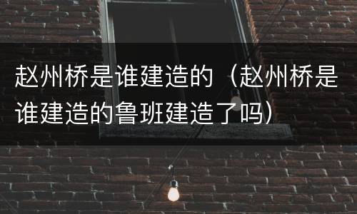 赵州桥是谁建造的（赵州桥是谁建造的鲁班建造了吗）
