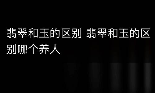 翡翠和玉的区别 翡翠和玉的区别哪个养人