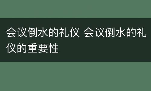 会议倒水的礼仪 会议倒水的礼仪的重要性