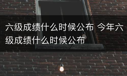 六级成绩什么时候公布 今年六级成绩什么时候公布