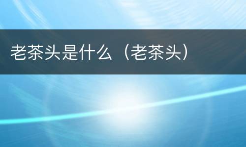 老茶头是什么（老茶头）