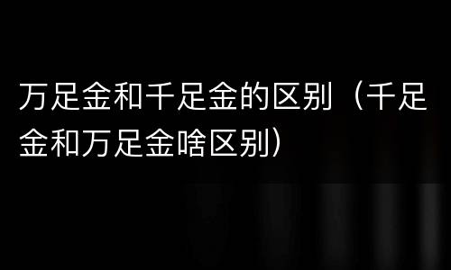 万足金和千足金的区别（千足金和万足金啥区别）