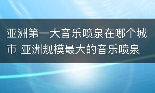 亚洲第一大音乐喷泉在哪个城市 亚洲规模最大的音乐喷泉
