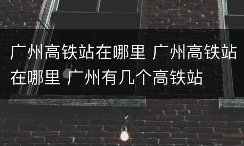 广州高铁站在哪里 广州高铁站在哪里 广州有几个高铁站