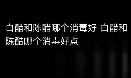 白醋和陈醋哪个消毒好 白醋和陈醋哪个消毒好点