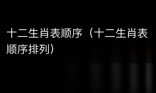 十二生肖表顺序（十二生肖表顺序排列）