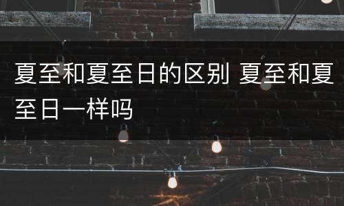 夏至和夏至日的区别 夏至和夏至日一样吗