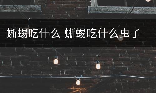 蜥蜴吃什么 蜥蜴吃什么虫子