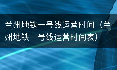 兰州地铁一号线运营时间（兰州地铁一号线运营时间表）