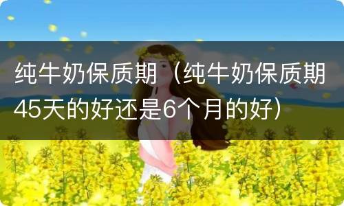 纯牛奶保质期（纯牛奶保质期45天的好还是6个月的好）