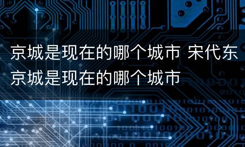 京城是现在的哪个城市 宋代东京城是现在的哪个城市