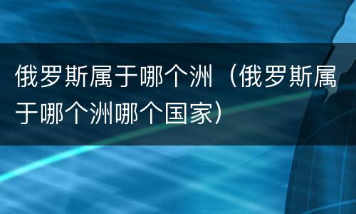 俄罗斯属于哪个洲（俄罗斯属于哪个洲哪个国家）