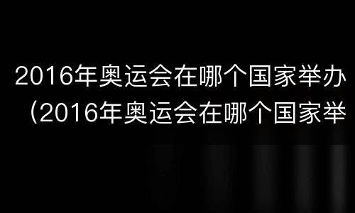 2016年奥运会在哪个国家举办（2016年奥运会在哪个国家举办在哪个城市）