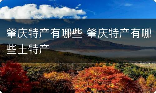 肇庆特产有哪些 肇庆特产有哪些土特产