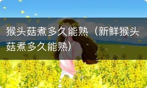 猴头菇煮多久能熟（新鲜猴头菇煮多久能熟）